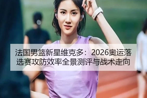 法国男篮新星维克多：2026奥运落选赛攻防效率全景测评与战术走向
