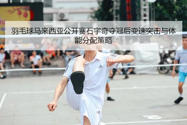 羽毛球马来西亚公开赛石宇奇夺冠后变速突击与体能分配策略